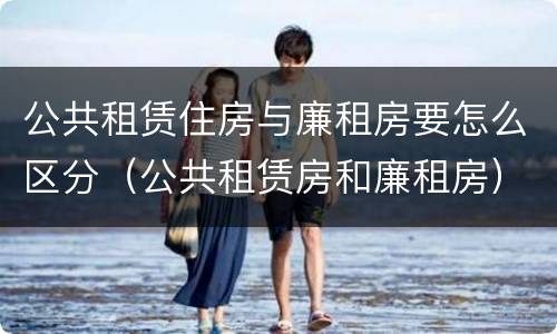 公共租赁住房与廉租房要怎么区分（公共租赁房和廉租房）