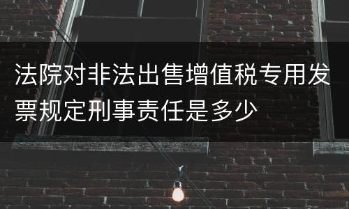 法院对非法出售增值税专用发票规定刑事责任是多少