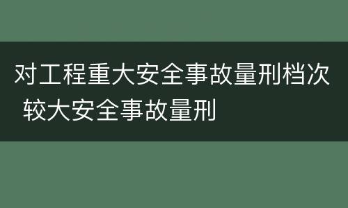 对工程重大安全事故量刑档次 较大安全事故量刑
