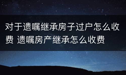 对于遗嘱继承房子过户怎么收费 遗嘱房产继承怎么收费