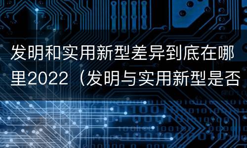 发明和实用新型差异到底在哪里2022（发明与实用新型是否具有实用性）