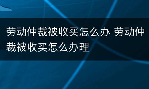劳动仲裁被收买怎么办 劳动仲裁被收买怎么办理