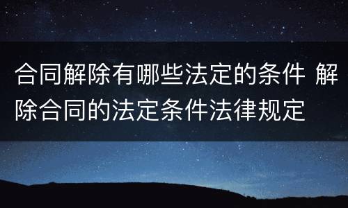 合同解除有哪些法定的条件 解除合同的法定条件法律规定