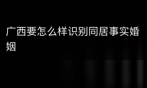 广西要怎么样识别同居事实婚姻
