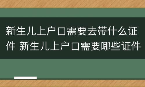新生儿上户口需要去带什么证件 新生儿上户口需要哪些证件齐全