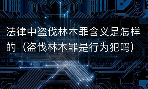 法律中盗伐林木罪含义是怎样的（盗伐林木罪是行为犯吗）
