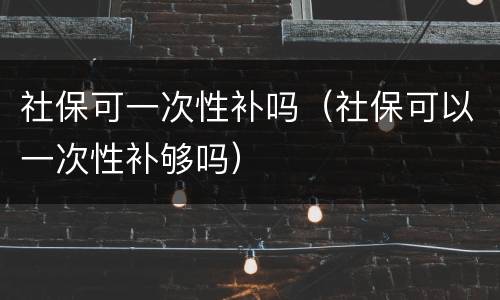 社保可一次性补吗（社保可以一次性补够吗）