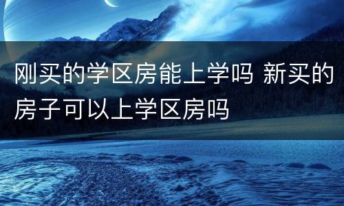 刚买的学区房能上学吗 新买的房子可以上学区房吗