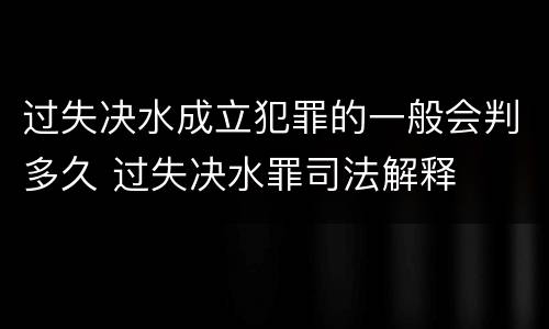 过失决水成立犯罪的一般会判多久 过失决水罪司法解释