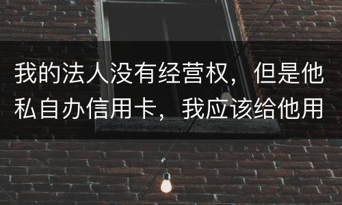 我的法人没有经营权，但是他私自办信用卡，我应该给他用吗