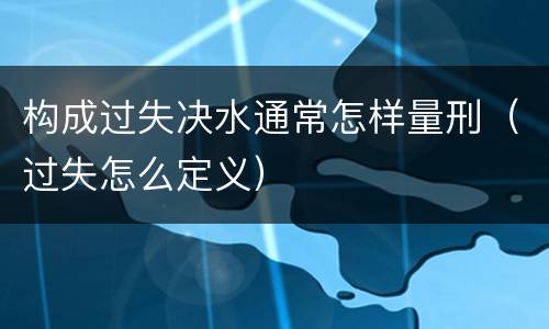 构成过失决水通常怎样量刑（过失怎么定义）