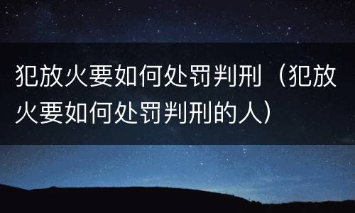 犯放火要如何处罚判刑（犯放火要如何处罚判刑的人）