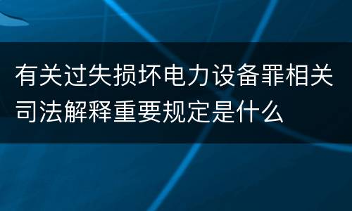 有关过失损坏电力设备罪相关司法解释重要规定是什么