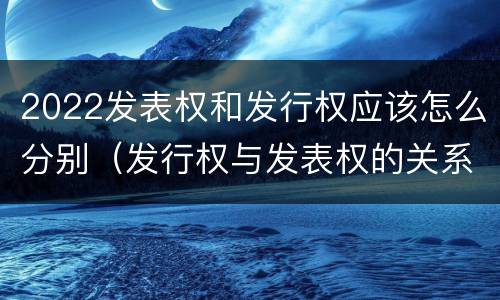 2022发表权和发行权应该怎么分别（发行权与发表权的关系）