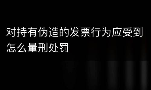 对持有伪造的发票行为应受到怎么量刑处罚