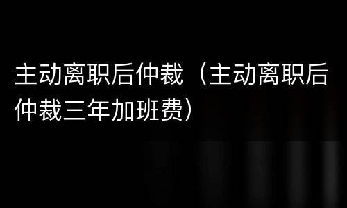主动离职后仲裁（主动离职后仲裁三年加班费）