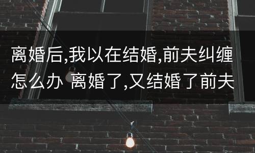 离婚后,我以在结婚,前夫纠缠怎么办 离婚了,又结婚了前夫回来纠缠怎么办
