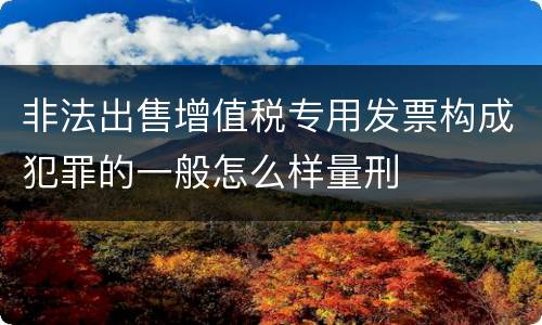 非法出售增值税专用发票构成犯罪的一般怎么样量刑