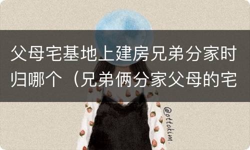 父母宅基地上建房兄弟分家时归哪个（兄弟俩分家父母的宅基地怎么算）