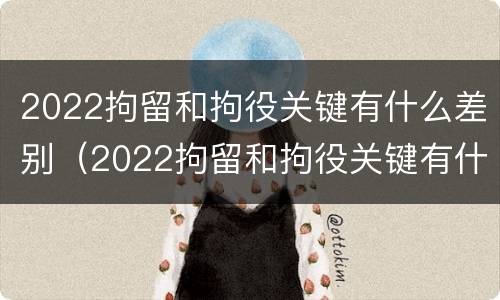 2022拘留和拘役关键有什么差别（2022拘留和拘役关键有什么差别呢）