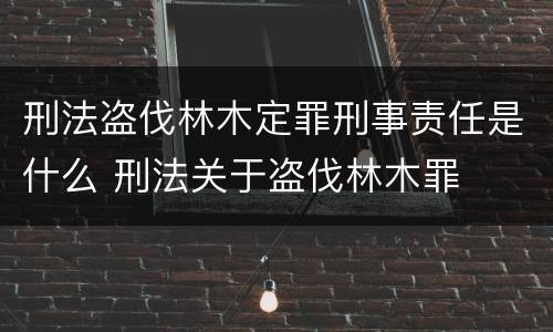 刑法盗伐林木定罪刑事责任是什么 刑法关于盗伐林木罪