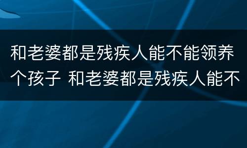 和老婆都是残疾人能不能领养个孩子 和老婆都是残疾人能不能领养个孩子呢