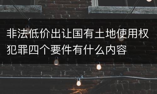 非法低价出让国有土地使用权犯罪四个要件有什么内容