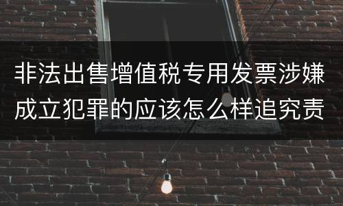 非法出售增值税专用发票涉嫌成立犯罪的应该怎么样追究责任
