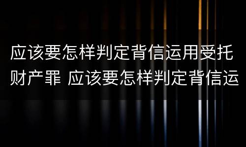 应该要怎样判定背信运用受托财产罪 应该要怎样判定背信运用受托财产罪行为