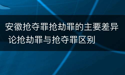 安徽抢夺罪抢劫罪的主要差异 论抢劫罪与抢夺罪区别