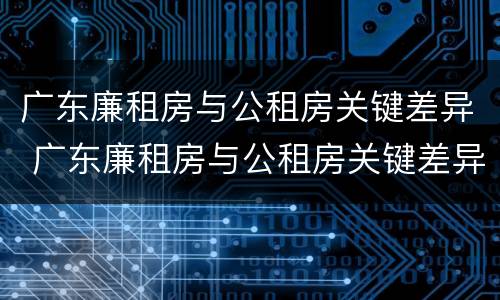 广东廉租房与公租房关键差异 广东廉租房与公租房关键差异在哪
