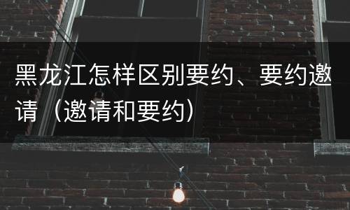 黑龙江怎样区别要约、要约邀请（邀请和要约）