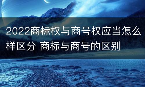 2022商标权与商号权应当怎么样区分 商标与商号的区别