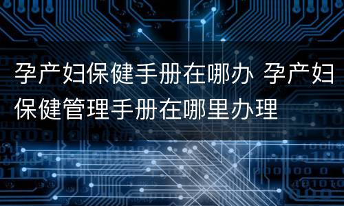 孕产妇保健手册在哪办 孕产妇保健管理手册在哪里办理