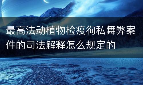 最高法动植物检疫徇私舞弊案件的司法解释怎么规定的