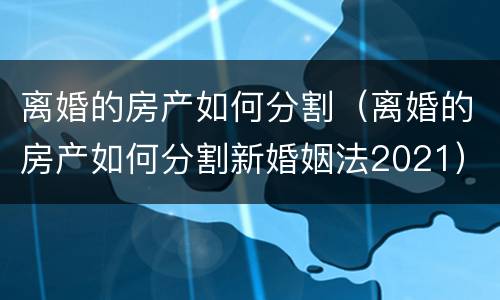 离婚的房产如何分割（离婚的房产如何分割新婚姻法2021）