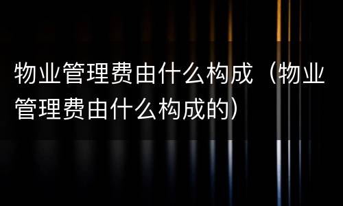 物业管理费由什么构成（物业管理费由什么构成的）