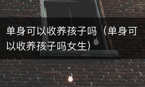 单身可以收养孩子吗（单身可以收养孩子吗女生）