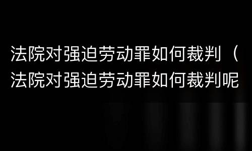 法院对强迫劳动罪如何裁判（法院对强迫劳动罪如何裁判呢）