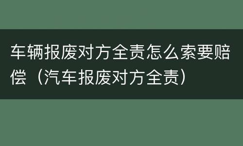 车辆报废对方全责怎么索要赔偿（汽车报废对方全责）