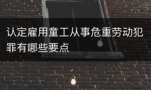 认定雇用童工从事危重劳动犯罪有哪些要点