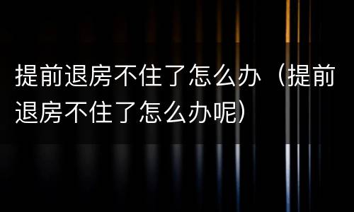 提前退房不住了怎么办（提前退房不住了怎么办呢）