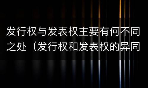 发行权与发表权主要有何不同之处（发行权和发表权的异同）