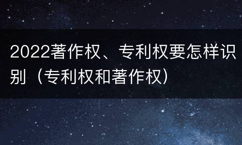 2022著作权、专利权要怎样识别（专利权和著作权）