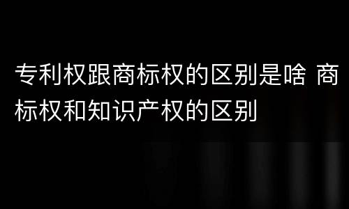 专利权跟商标权的区别是啥 商标权和知识产权的区别