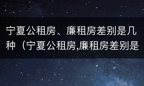 宁夏公租房、廉租房差别是几种（宁夏公租房,廉租房差别是几种类型）
