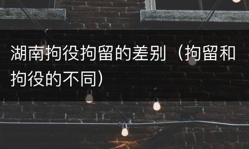 湖南拘役拘留的差别（拘留和拘役的不同）