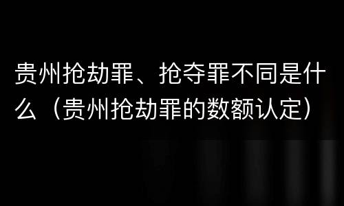 贵州抢劫罪、抢夺罪不同是什么（贵州抢劫罪的数额认定）