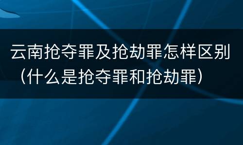 云南抢夺罪及抢劫罪怎样区别（什么是抢夺罪和抢劫罪）