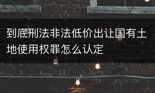 到底刑法非法低价出让国有土地使用权罪怎么认定